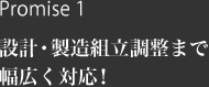 Promise 1 設計・製造組立調整まで幅広く対応！